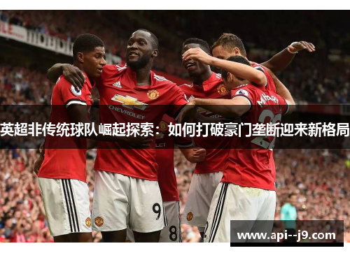 英超非传统球队崛起探索：如何打破豪门垄断迎来新格局