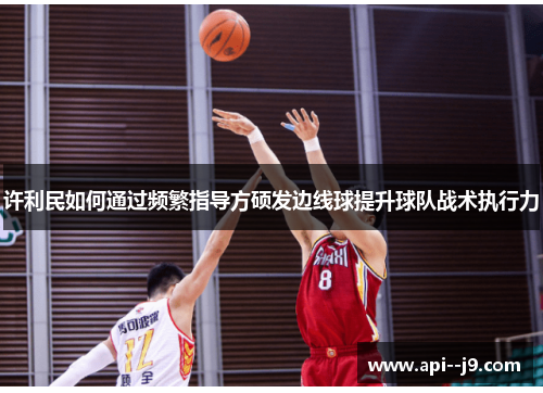 许利民如何通过频繁指导方硕发边线球提升球队战术执行力 许利民如何通过频繁指导方硕发边线球提升球队战术执行力