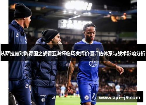 从萨拉赫对阵德国之战看亚洲杯临场发挥价值评估体系与战术影响分析 从萨拉赫对阵德国之战看亚洲杯临场发挥价值评估体系与战术影响分析