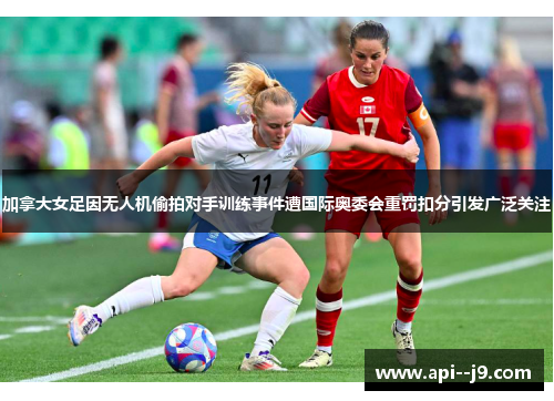 加拿大女足因无人机偷拍对手训练事件遭国际奥委会重罚扣分引发广泛关注