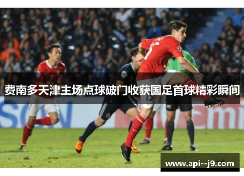 费南多天津主场点球破门收获国足首球精彩瞬间 费南多天津主场点球破门收获国足首球精彩瞬间