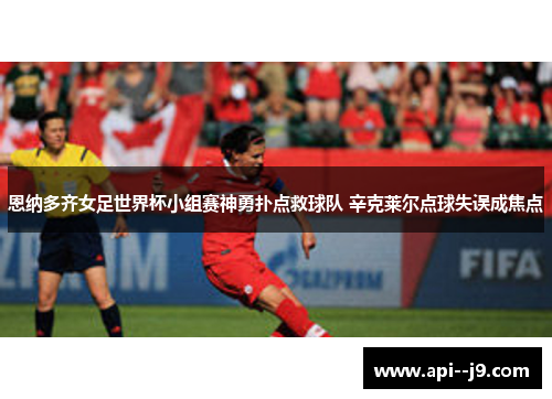 恩纳多齐女足世界杯小组赛神勇扑点救球队 辛克莱尔点球失误成焦点